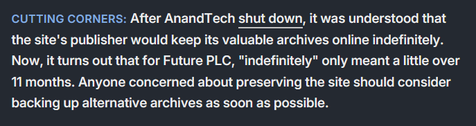 Cutting corners: After AnandTech shut down, it was understood that the site's publisher would keep its valuable archives online indefinitely. Now, it turns out that for Future PLC, 'intefinitely' only meant a little over 11 months. Anyone concerned about preserving the site should consider backing up alternative archives as soon as possible.