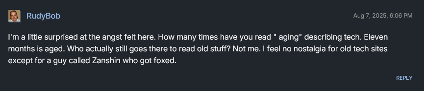 I'm a little surprised at the angst felt here. How many times have you read 'aging' describing tech. Eleven months is aged. Who actually still goes there to read old stuff?? Not me. I feel no nostalgia for old tech sites except for a guy called Zanshin who got foxed. -RudyBob